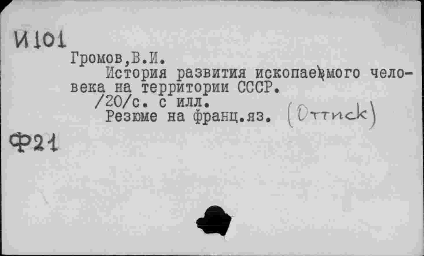 ﻿И101
Ф21
Громов,В.И.
История развития ископаемого человека на территории СССР.
/20/с. с илл.	. у
Резюме на франц.яз. [Utthokj